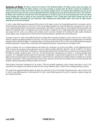 Summary of Work: Mr. Mucha oversaw the removal of the Northwest Master Lift Station pump house and pumps and
relocated to the new Master lift station location in the close proximity to existing plant. Mr. Mucha oversaw the installation of
various size ductile iron pipe from 4-inch to 30-inch and various stringent tie-ins. To maintain plant operations they set up two
temporary bi-pass pumps to pump around existing plant while the existing pumps were being removed and reset in new locations.
Mr. Mucha also oversaw the concrete form work and placement of re-steel as well as the concrete placement of the new above
ground storage tank slab on grade. He also oversaw the installation of the 1.0 mgd glass lined fusion storage tank and roof
assembly. Mr. Mucha interacted with sub contractors safety meetings and weekly safety audits. There were no safety injuries
reported and no loss time accidents.

St. Johns County Utility Department requested CDM construct the lift station as part of the Design-Build agreement in accordance with the
contract documents prepared by Tetra Tech for St. Johns County Utility Department The master lift station was constructed on the same site
as the existing Northwest Water Treatment Plant, located between State Road 16 and Interstate 95 on International Golf Parkway (IGP), and
replaced the existing lift station. The upgraded sewer master lift station is comprised of a 0.5 million gallon bolted steel storage tank to store
raw sewage from the service area, primary and secondary concrete wet wells, relocation of the existing lift station pumps including all
controls, piping, valve and appurtenances and all electrical and instrumentation as specified in the contract documents.

The project is part of St. Johns County Utility Department’s on-going efforts to develop and improve services to this area of St. Johns County,
which has experienced significant growth in recent years. The service area includes two large Development of Regional Impact: the Silverleaf
Plantation and the World Golf Village. The Northwest Master Lift Station will direct flow to the St. Johns County Utility Department proposed
Northwest Wastewater Treatment Plant. Construction for the Northwest Wastewater Treatment Plant is set to begin in 2010.

In order to maximize the use of existing equipment and minimize the construction cost at these two facilities, SJCUD additionally directed
CDM to relocate the emergency back-up generators from three different facilities (NW MLS, NW WTP, and SR 16 WWTF). The 300 Kw
generator from SJCUD’s State Road 16 Wastewater Treatment Plant (facility number FLA 0043109) was relocated to the Northwest Master
Lift Station to provide emergency power at this site. This 300 kW generator, manufactured by Cummins, is a 300 kW Standby Diesel
Generator. The 1,500-gallon fuel tank located at the State Road 16 Wastewater Treatment Plant remained at the SR 16 WWTF. The 1,000-
gallon fuel tank previously located at the Northwest Water Treatment Plant was relocated to the Northwest Master Lift Station site to provide
emergency diesel power. CDM reviewed the design criteria for the generator and fuel tank and confirmed that the 300 kW generator had
adequate capacity and provided permitting assistance for this effort.

CDM provided construction management for the project. CDM also provided engineering services during construction as part of the
construction of the upgraded sewer Master lift station near the County’s Northwest Water Treatment Plant, including permitting assistance.

The design of the upgraded Northwest Master lift station was performed by Tetra Tech (Design Professional) under a direct contract to the
St. Johns County Utility Department. CDM advised the St. Johns County Utility Department on any RFI or questions relating to design that
arose during construction.




July 2009                                                      FORM DD-10
 