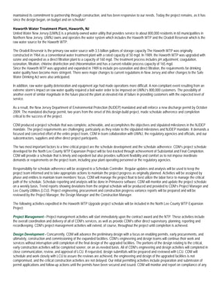 maintained its commitment to partnership through construction, and has been responsive to our needs. Today the project remains, as it has
since the design began, on budget and on schedule”

Haworth Water Treatment Plant, Haworth, NJ
United Water New Jersey (UWNJ) is a privately-owned water utility that provides service to about 800,000 residents in 60 municipalities in
Northern New Jersey. UWNJ owns and operates the water system which includes the Haworth WTP and the Oradell Reservoir which is the
raw water source for the Haworth WTP.

The Oradell Reservoir is the primary raw water source with 3.5 billion gallons of storage capacity The Haworth WTP was originally
constructed in 1964 as a conventional water treatment plant with a rated capacity of 50 mgd. In 1989, the Haworth WTP was upgraded with
ozone and expanded as a direct filtration plant to a capacity of 160 mgd. The treatment process includes pH adjustment, coagulation,
ozonation, filtration, chlorine disinfection and chloramination and has a current reliable process capacity of 165 mgd.
Since the Haworth WTP was upgraded and expanded in 1989 to include pre-ozonation and direct filtration, the requirements for drinking
water quality have become more stringent. There were major changes to current regulations in New Jersey and other changes to the Safe
Water Drinking Act were also anticipated.

In addition, raw water quality deterioration and equipment age had made operations more difficult. A non-compliant event resulting from an
extreme storm’s impact on raw water quality required a boil water order to be imposed on UWNJ’s 800,000 customers. The possibility of
another event of similar magnitude in the future placed the plant at elevated risk of failure in providing customers with the expected level of
service.

As a result, the New Jersey Department of Environmental Protection (NJDEP) mandated and will enforce a new discharge permit by October
2009. The mandated discharge permit, two years from the onset of this design-build project, made schedule adherence and completion
critical to the success of the project.

CDM produced a project schedule that was complete, achievable, and accomplishes the objectives and stipulated milestones in the NJDEP
mandate. The project requirements are challenging, particularly as they relate to the stipulated milestones and NJDEP mandate. It demands a
focused and concerted effort of the entire project team, CDM in team collaboration with UWNJ, the regulatory agencies and officials, and our
subcontractors, suppliers and other direct project participants.

The two most important factors to a time critical project are the schedule development and the schedule adherence. CDM’s project schedule
developed for the North Lee County WTP Expansion Project will be fast-tracked through achievement of Substantial and Final Completion.
CDM will provide a schedule that is timely and expedient but also provides sufficient flexibility and comfort as to not impose inordinate
demands or requirements on the project team, including your plant operating personnel or the regulatory agencies.

Responsibility for schedule adherence will be assigned to a Schedule Controller. Regular updates and analysis will be used to keep the
project team informed and to take appropriate actions to maintain the project progress as originally planned. Activities will be assigned by
phase and entities to maintain team members’ focus. CDM will manage the project float to best utilize the labor force to manage the critical
path of the schedule. Schedule reporting and analysis will be done in Primavera software. CDM will monitor and update the project schedule
on a weekly basis. Trend reports showing deviations from the original schedule will be produced and provided to CDM’s Project Manager and
Lee County Utilities (LCU). Project engineering, procurement and construction progress variance reports will be prepared and will be
reviewed by the Project Manager, the Design Manager and the Construction Manager.

The following activities expedited in the Haworth WTP Upgrade project schedule will be included in the North Lee County WTP Expansion
Project:

Project Management - Project management activities will start immediately upon the contract award and the NTP. These activities include
the overall coordination and delivery of all of CDM’s services, as well as provide CDM’s other direct supervisory, planning, reporting and
recordkeeping. CDM’s project management activities will extend, of course, throughout the project until completion is achieved.

Design Development - Concurrently, CDM will advance the preliminary design with a focus on enabling permits, early procurements, and
ultimately, construction and commissioning of the expanded facilities. CDM’s engineering and design teams will continue their work and
services without interruption until completion of the final design of the upgraded facilities. The portions of the design relating to the critical,
early construction activities will be completed sooner, on an as-needed basis. All of CDM’s engineering and design activities will completed in
close communication, review, and approval of LCU. If requested, design submittals will be prepared and reviewed with LCU. CDM will
schedule and work closely with LCU to assure the reviews are achieved, the engineering and design of the upgraded facilities is not
compromised, and the critical construction activities are not delayed. Our initial permitting activities include preparation and submission of
permit applications and follow-up actions until the permits have been secured and issued. CDM will monitor and report on compliance of any
 