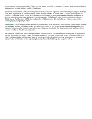 permit conditions and requirements. While CDM does not have ultimate control over the issuance of the permits, we do not envision, base on
past experience of similar situations, any delay of significance.

Pre-Construction Services - CDM’s construction professionals will provide value engineering and constructability review input to the design
team. Value engineering by the team and permitting activities will begin with a kick-off meeting with LCU, followed by meetings with the
regulatory agencies and officials. This will be a continuous process throughout the design of the upgraded facilities and will not delay the
progress or completion of the design development or permitting activities. CDM will identify critical construction activities and develop a
Maintenance of Plant Operations (MOPO) plan in collaboration with LCU operations staff which will ensure that construction activities
minimally impact existing facility operations.

Construction - Construction will begin with expedited establishment of our on-site project office and other on-site activities needed to support
the fast-tracked schedule. CDM will also conduct early procurement activities for early construction subcontract work packages and early
equipment bid packages. Our construction team will manage and supervise the schedule of all of our subcontractors, suppliers, and other
vendors, as well as on-site safety and quality control.

Our startup and commissioning team includes licensed water treatment operators. They will have input to the design and will begin with the
planning and preparation of operator training; O&M manual development, testing, and commissioning services early in the construction to
assure that our construction activities, as well any of our other on-site activities, do not interfere, disrupt or compromise on-going plant
operations. Our commissioning services begin during the design phase and extend through final acceptance testing.
 