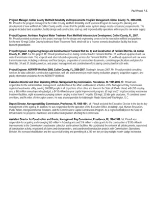 Paul Pinault, P.E.


Program Manager, Collier County Wellfield Reliability and Improvements Program Management, Collier County, FL, 2006-2009.
Mr. Pinault is the program manager for the Collier County Wellfield Reliability and Expansion Program to manage the planning and
development of new wellfields in Collier County and to ensure that the potable water system always meets concurrency requirements. The
program included land acquisition, facility design and construction, start-up, and improved utility operations with respect to raw water supply.

Project Engineer, Northeast Regional Water Treatment Plant Wellfield Infrastructure Development, Collier County, FL, 2007.
Mr. Pinault provided assistance to the project manager for the design and engineering services for the raw water wellfield and pipelines
for the new 10-mgd Collier County Northeast Water Treatment Plant, which will be a reverse osmosis desalination facility that treats
brackish groundwater.

Project Engineer, Engineering Design and Construction of Tamiami Well No. 37 and Construction of Tamiami Well No. 34, Collier
County, FL, 2007. For this project, Mr. Pinault provided services during construction for Tamiami Well No. 37, wellhead equipment and raw
water transmission main. The scope of work also included engineering services for Tamiami Well No. 37, wellhead equipment and raw water
transmission main, including preliminary and final designs, preparation of construction documents, combining specifications and plans for
Wells No. 34 and 37, bidding services, and project management and coordination efforts during construction for both wells.

Project Engineer, NERWTP Wellfield 2006, Collier County, FL, 2006-2007. Starting in January 2007, Mr. Pinault provided consulting
services for data collection, construction supervision, well site and transmission main routing evaluation, property acquisition support, and
public information assistance for the NERWTP Wellfield.

Executive Director and Chief Operating Officer, Narragansett Bay Commission, Providence, RI, 1991-2006. Mr. Pinault was
responsible for the administration, management, and direction of the affairs and business activities of the Narragansett Bay Commission
regulated wastewater utility, serving 360,000 people in all or portions of ten cities and towns in the State of Rhode Island, with 250 employ-
ees, a $65 million annual operating budget, a $410 million ten-year capital improvement program, 65 mgd and 31 mgd secondary wastewater
treatment facilities, eight wastewater pumping stations ranging in size from 0.1 mgd to 200 mgd, 32 tide gate structures, 71 combined sewer
overflows, and 96 miles of interceptor sewers. He was also responsible for lobbying in Rhode Island and Washington, D.C.

Deputy Director, Narragansett Bay Commission, Providence, RI, 1988-1991. Mr. Pinault assisted the Executive Director in the day-to-day
management of the agency. In addition, he was responsible for the operation of the Executive Office, including Legal, Human Resources,
Public Affairs, Intergovernmental Relations, and the Commission’s Capital Construction Program. As a registered lobbyist in the State of
Rhode Island, he prepared, monitored, and testified on legislation affecting the Commission.

Assistant Director for Construction and Grants, Narragansett Bay Commission, Providence, RI, 1984-1988. Mr. Pinault was
responsible for acquiring and managing $65 million in federal grants and $14 million in state grants for the construction of $100 million in
improvements to the Commission’s wastewater collection and treatment facilities. He coordinated the review of all bid documents, supervised
all construction activity, negotiated all claims and change orders, and coordinated construction projects with Commission’s Operations
Division. He oversaw rehabilitation and the successful testing and permitting of a 240 wet ton per day multiple hearth sludge incinerator.
 