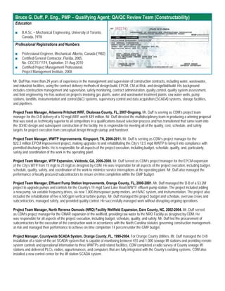 Bruce G. Duff, P. Eng., PMP – Qualifying Agent; QA/QC Review Team (Constructability)
 Education

 ■    B.A.Sc. – Mechanical Engineering, University of Toronto,
      Canada, 1978
 Professional Registrations and Numbers

 ■    Professional Engineer, Mechanical: Alberta, Canada (1982)
 ■    Certified General Contractor, Florida, 2005,
      No. CGC1511174, Expiration: 31-Aug-2010
 ■    Certified Project Management Professional,
      Project Management Institute, 2008

Mr. Duff has more than 29 years of experience in the management and supervision of construction contracts, including water, wastewater,
and industrial facilities, using the contract delivery methods of design-build, EPCM, CM-at-Risk, and design/bid/build. His background
includes construction management and supervision, safety monitoring, contract administration, quality control, quality system assessment,
and field engineering. He has worked on projects involving gas plants, water and wastewater treatment plants, raw water wells, pump
stations, landfills, instrumentation and control (I&C) systems, supervisory control and data acquisition (SCADA) systems, storage facilities,
and pipelines.

Project Team Manager, Arbennie Pritchett WRF, Okaloosa County, FL, 2007-Ongoing. Mr. Duff is serving as CDM’s project team
manager for the D-B delivery of a 10 mgd WRF worth $49 million. Mr. Duff directed the multidisciplinary team in producing a winning proposal
that was rated as technically superior to all competitors in a qualifications-based selection process and has transitioned that same team into
the 3D/4D design and subsequent construction of the facility. He is responsible for meeting all of the quality, cost, schedule, and safety
targets for project execution from conceptual design through startup and handover.

Project Team Manager, WWTP Improvements, Kingsport, TN, 2006-2011. Mr. Duff is serving as CDM’s project manager for the
$22.3 million EPCM improvement project, making upgrades to and rehabilitating the City’s 12.5 mgd WWTP to bring it into compliance with
permitted discharge limits. He is responsible for all aspects of the project execution, including budget, schedule, quality, and, particularly,
safety and coordination of the work in the operating plant.

Project Team Manager, WTP Expansion, Valdosta, GA, 2006-2008. Mr. Duff served as CDM’s project manager for the EPCM expansion
of the City’s WTP from 15 mgd to 23 mgd as designed by CDM. He was responsible for all aspects of the project execution, including budget,
schedule, quality, safety, and coordination of the work to minimize service interruptions at the operating plant. Mr. Duff also managed the
performance of locally procured subcontractors to ensure on-time completion within the GMP budget.

Project Team Manager, Effluent Pump Station Improvements, Orange County, FL, 2000-2001. Mr. Duff managed the D-B of a $3.2M
project to upgrade pumps and controls for the County’s 14-mgd Sand Lake Road WWTF effluent pump station. The project included adding
a new pump, six variable frequency drives, six new 1,000-horsepower pump motors, an HVAC system, and instrumentation. The project also
included the rehabilitation of five 6,500-gpm vertical turbine pumps. Mr. Duff managed the project budget and schedule, oversaw crews and
subcontractors, managed safety, and provided quality control. He successfully managed work without disrupting ongoing operations.

Project Team Manager, North Reverse Osmosis (NRO) Facility Wellfield Expansion, Dare County, NC, 2002-2004. Mr. Duff served
as CDM’s project manager for the CMAR expansion of the wellfield, providing raw water to the NRO Facility as designed by CDM. He
was responsible for all aspects of the project execution, including budget, schedule, quality, and safety. Mr. Duff led the procurement of
subcontractors for the execution of the construction work in accordance with the North Carolina statutes governing construction management-
at-risk and managed their performance to achieve on-time completion 14 percent under the GMP budget.

Project Manager, Countywide SCADA System, Orange County, FL, 1999-2004. For Orange County Utilities, Mr. Duff managed the D-B
installation of a state-of-the-art SCADA system that is capable of monitoring between 455 and 1,000 sewage lift stations and providing remote
system controls and operational information to three WWTPs and related facilities. CDM completed a radio survey of County sewage lift
stations and delivered PLCs, radios, appurtenances, and computers that are fully integrated with the County’s existing systems. CDM also
installed a new control center for the lift station SCADA system.
 