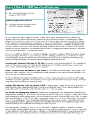 Kenneth A. Klinko, P.E. – QA/QC Review Team (Water Process)
 Education

 ■    B.E. – Engineering (Chemical Engineering),
      Youngstown University, 1970


 FL Professional Registrations and Numbers

 ■    Professional Registration: California (Title Act),
      No. MF3607, Expiration: 30-Aug-2011




Mr. Klinko has more than 38 years of industrial experience, including 28 years in water purification utilizing reverse osmosis (RO),
ultrafiltration (UF), and microfiltration (MF) membrane processes. He draws on his extensive experience to manage all phases of water
purification systems delivery, from establishing the strategic needs of clients and determining treatment process specifications, risks and
benefits; to procurement contract analysis and the operations of membranes in a successful system. He has a broad range of knowledge
of commercial state-of-the-art membranes from their manufacturing to their long-term performance. Mr. Klinko has provided professional
consulting to clients in need of a resource with both technical knowledge of membrane processes and the commercial issues associated
with membrane contracts and warranties. His consulting focused on providing successfully managed solutions for a range of client issues
that may arise from consideration of a membrane treatment plant.

During his tenure at CDM, Mr. Klinko has been involved in developing and assisting in the management of design-build projects, including
those featuring all types of membrane processes. He has also been active in advising specific clients about current membrane industry
practice with regards to process and commercial issues. He also serves as an internal resource for membrane treatment best practices.
Representative projects on which he has advised the firm in the development and management include:

Project Consultant, Desalination Facility, Sand City, CA, 2009. For this reverse osmosis desalination facility, Mr. Klinko provided design
details for a high-pressure membrane plant that had to treat a variable feed source. The facility was designed to use the latest energy
recovery devices with an operating strategy utilizing off-peak energy rates.

Process Consultant, Coal-Bed Methane Produced Water Initiative. Mr. Klinko collaborated with others within CDM to develop a unique
high-recovery process that includes, at its core, ion exchange and multiple membrane separation stages to recover produced water in this
industry up to near zero-liquid-discharge levels.

Mr. Klinko has advised on the integration of ultrafiltration and reverse osmosis membranes for wastewater reclamation of both municipal
and industrial wastewaters. Representative private clients include Frito Lay and Pebble Beach Water Company, and examples of municipal
design-build reclamation systems include Bullhead City Arizona.

Consultant, Tesla Disinfection Facility, San Francisco, CA, 2008. Mr. Klinko has played a key role in the proposal for the San Francisco
Public Utilities Commission Tesla ultraviolet light and the improved chemical disinfection facilities. This new approximately $100 million
design-build pursuit is intended to replace existing disinfection facilities for the entire water supply.

Past President/Chief Operating Officer, Hydranautics. Hydranautics is a recognized world leader in the membrane separation industry
through innovative technology. As a former President and Chief Operating Officer, Mr. Klinko led the company in successive years of top-line
growth, doubling the company’s revenue in five years with corresponding increases in profit. Through Mr. Klinko’s market vision, the company
began new product initiatives in UF and MF with capillary membranes that expanded the core technology of the company into new markets.
During his tenure, the introduction of a more specialized product line for dairy and other special separations expanded the market for the
company’s products beyond water applications, and the acquisition of a UK-based company with intellectual property for unique capillary
membrane chemistry to ensure a differentiated lower fouling product led to new markets.

In his early career with Fluid Systems, as part of the Process Design Group, Mr. Klinko was responsible for designing RO membrane
systems, including seawater desalination applications, in response to various specifications and bid documents for customers, and specifying
the quality of pretreated water for those systems. Later, as Manager of the Market Support Group, he had the responsibility of making sure
all process designs for projects bid the global market were technically correct and in accordance with the established technologies and
 