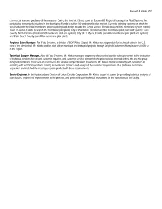 Kenneth A. Klinko, P.E.


commercial warranty positions of the company. During the time Mr. Klinko spent as Eastern US Regional Manager for Fluid Systems, he
participated in many pilot studies in the developing Florida brackish RO and nanofiltration market. Currently existing systems for which he
was involved in the initial membrane process piloting and design include the City of Venice, Florida (brackish RO membrane system retrofit);
Town of Jupiter, Florida (brackish RO membrane pilot plant); City of Plantation, Florida (nanofilter membrane pilot plant and system); Dare
County, North Carolina (brackish RO membrane pilot and system); City of Ft. Myers, Florida (nanofilter membrane pilot plant and system);
and Palm Beach County (nanofilter membrane pilot plant).

Regional Sales Manager. For Fluid Systems, a division of UOP/Allied Signal, Mr. Klinko was responsible for technical sales in the U.S.
east of the Mississippi. Mr. Klinko and his staff bid on municipal and industrial projects through Original Equipment Manufacturers (OEM’s)
in the region.

Technical Support Manager. Also at Fluid Systems, Mr. Klinko managed engineers who assisted outside sales personnel in the evaluation
of technical positions for various customer inquiries, and customer service personnel who processed all internal orders. He and his group
designed membrane processes in response to the various bid specification documents. Mr. Klinko interfaced directly with customers in
assisting with technical questions relating to membrane products and analyzed the customer requirements of a particular membrane
separation and matched the most appropriate product with those requirements.

Senior Engineer. In the Hydrocarbons Division of Union Carbide Corporation, Mr. Klinko began his career by providing technical analysis of
plant issues, engineered improvements to the process, and generated daily technical instructions for the operations of the facility.
 