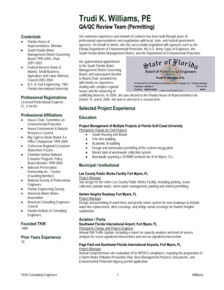 Trudi K. Williams, PE
                                        QA/QC Review Team (Permitting)
Credentials                             Her extensive experience and network of contacts has been built through years of
•    Florida House of                   professional representations and negotiations with local, state, and federal government
     Representatives, Member            agencies. On behalf of clients, she has successfully negotiated with agencies such as the
•    South Florida Water                Florida Department of Environmental Protection, the U.S. Army Corps of Engineers, the
     Management District Governing      South Florida Water Management District, and the Department of Environmental Protection.
     Board 1999-2004, Chair
     2001-2003                          Her gubernatorial appointment
•    Federal Reserve Bank of            to the South Florida Water
     Atlanta, Small Business,           Management District Governing
     Agriculture and Labor Advisory     Board, and subsequent election
     Council 2002-2004                  to Board Chair, provided her
•    B.S. in Civil Engineering, 1981,   with hands-on experience
                                        dealing with complex regional
     Florida International University
                                        issues and the balancing of
                                        conflicting interests. In 2004, she was elected to the Florida House of Representatives for
Professional Registrations              District 75, and in 2006, she was re-elected to a second term.
Licensed Professional Engineer,
FL: # 44193
                                        Selected Project Experience
Professional Affiliations
                                        Education
•    House Chair, Committee on
     Environmental Protection           Project Management of Multiple Projects at Florida Gulf Coast University
•    House Environment & Natural        Principal in Charge for Civil Projects
     Resources Council                       • South Housing and Roads
•    Big Cypress Basin Board, Ex-            • Fine Arts building
     Office Chairperson 1999-2004
                                             • Academic III building
•    Corkscrew Regional Ecosystem
                                             • Design and wastewater permitting of the central energy plant
     Watershed Trustee
                                             • Master plan of wastewater collection system
•    Charlotte Harbor National
                                             • Boardwalk spanning a SFWMD wetland site (Fort Myers, FL)
     Estuarine Program, Policy
     Board Member 1999-2004
•    Babcock Preservation
                                        Municipal / Institutional
     Partnership Inc., Trustee
                                        Lee County Public Works Facility Fort Myers, FL
     (Founding Member)
                                        Project Manager
•    National Society of Professional   Site design for the entire Lee County Public Works Facility, including parking, sewer
     Engineers                          collection, potable water, storm water management, parking and related permitting
•    Florida Engineering Society
•    American Water Works               Harlem Heights Roadway Fort Myers, FL
     Association                        Project Manager
•    American Consulting Engineers      Design and permitting of water lines and gravity sewer system for new roadways to include
     Council                            water line replacement, ditch crossings, and bridge aerial crossings for Harlem Heights
•    Florida Institute of Consulting    subdivision.
     Engineers
                                        Aviation / Ports
Founded TKW:                            Southwest Florida International Airport, Fort Myers, FL
1989                                    Principal in Charge and Project Engineer
                                        Annual DRI Traffic Update, including a report on capacity analysis and level of service
Prior Years Experience:                 analysis for seven signalized intersections and one un-signalized intersection
10
                                        Page Field and Southwest Florida International Airports, Fort Myers, FL
                                        Project Manager
                                        Annual comprehensive site evaluation of for NPDES compliance, requiring the preparation of
                                        a Storm Water Pollution Prevention Plan, Best Management Practices Documents, and
                                        Environmental Protection Agency permit application


TKW Consulting Engineers                                             1                                                          Williams
 