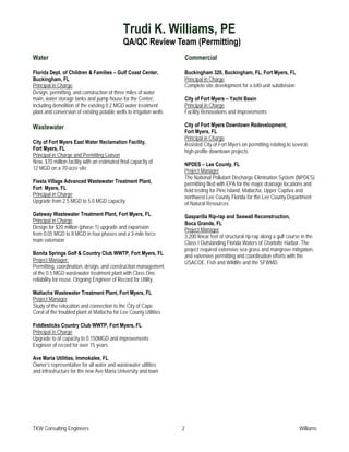 Trudi K. Williams, PE
                                              QA/QC Review Team (Permitting)
Water                                                                    Commercial

Florida Dept. of Children & Families – Gulf Coast Center,                Buckingham 320, Buckingham, FL, Fort Myers, FL
Buckingham, FL                                                           Principal in Charge
Principal in Charge                                                      Complete site development for a 640-unit subdivision
Design, permitting, and construction of three miles of water
main, water storage tanks and pump house for the Center,                 City of Fort Myers – Yacht Basin
including demolition of the existing 0.2 MGD water treatment             Principal in Charge
plant and conversion of existing potable wells to irrigation wells       Facility Renovations and Improvements

Wastewater                                                               City of Fort Myers Downtown Redevelopment,
                                                                         Fort Myers, FL
                                                                         Principal in Charge
City of Fort Myers East Water Reclamation Facility,                      Assisted City of Fort Myers on permitting relating to several,
Fort Myers, FL                                                           high-profile downtown projects
Principal in Charge and Permitting Liaison
New, $70 million facility with an estimated final capacity of            NPDES – Lee County, FL
12 MGD on a 70-acre site                                                 Project Manager
                                                                         The National Pollutant Discharge Elimination System (NPDES)
Fiesta Village Advanced Wastewater Treatment Plant,                      permitting filed with EPA for the major drainage locations and
Fort Myers, FL                                                           field testing for Pine Island, Matlacha, Upper Captiva and
Principal in Charge                                                      northwest Lee County Florida for the Lee County Department
Upgrade from 2.5 MGD to 5.0 MGD capacity                                 of Natural Resources
Gateway Wastewater Treatment Plant, Fort Myers, FL                       Gasparilla Rip-rap and Seawall Reconstruction,
Principal in Charge                                                      Boca Grande, FL
Design for $20 million (phase 1) upgrade and expansion                   Project Manager
from 0.05 MGD to 8 MGD in four phases and a 3-mile force                 3,200 linear feet of structural rip-rap along a gulf course in the
main extension                                                           Class I Outstanding Florida Waters of Charlotte Harbor. The
                                                                         project required extensive sea grass and mangrove mitigation,
Bonita Springs Golf & Country Club WWTP, Fort Myers, FL                  and extensive permitting and coordination efforts with the
Project Manager:                                                         USACOE, Fish and Wildlife and the SFWMD.
Permitting, coordination, design, and construction management
of the 0.5 MGD wastewater treatment plant with Class One
reliability for reuse. Ongoing Engineer of Record for Utility.

Matlacha Wastewater Treatment Plant, Fort Myers, FL
Project Manager
Study of the relocation and connection to the City of Cape
Coral of the troubled plant at Matlacha for Lee County Utilities

Fiddlesticks Country Club WWTP, Fort Myers, FL
Principal in Charge
Upgrade to of capacity to 0.150MGD and improvements;
Engineer of record for over 15 years

Ave Maria Utilities, Immokalee, FL
Owner’s representative for all water and wastewater utilities
and infrastructure for the new Ave Maria University and town




TKW Consulting Engineers                                             2                                                             Williams
 