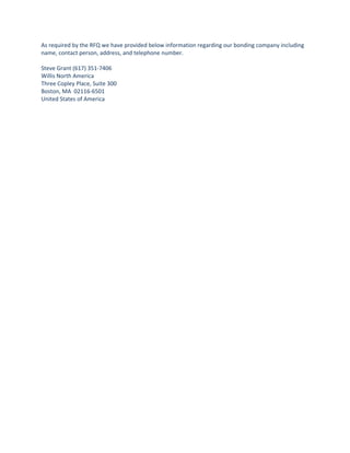 As required by the RFQ we have provided below information regarding our bonding company including
name, contact person, address, and telephone number.

Steve Grant (617) 351-7406
Willis North America
Three Copley Place, Suite 300
Boston, MA 02116-6501
United States of America
 