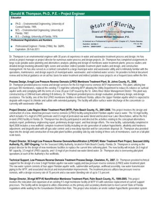 Donald M. Thompson, Ph.D., P.E. – Project Engineer
 Education

 ■   Ph.D. – Environmental Engineering, University of
     Central Florida, 1995
 ■ M.S. – Environmental Engineering, University of
     Florida, 1981
 ■ B.S. – Zoology, University of Florida, 1976
 Professional Registrations and Numbers

 ■    Professional Engineer: Florida (1986), No. 36895,
      Expiration: 28-Feb-2011

Dr. Thompson is an environmental engineer with 30 years of experience in water and wastewater treatment process and design. He has
acted as project manager or project director for numerous water process and design projects. Dr. Thompson has completed assignments in
large-scale potable water planning and alternatives analysis; piloting and design of membrane water treatment plants; process studies and
detailed design involving ultraviolet light, ozone and aeration; indirect potable treatment plant studies and design, and construction
management. He has also served as a contract consultant to a large municipal water and wastewater utility and is intimately familiar with the
operations, maintenance, and design aspects of municipal water, wastewater, and reclaimed water service. He provides technical document
review and technical guidance on an ad-hoc basis for water treatment and indirect potable reuse projects on a frequent basis within the firm.

Process Design, 8-mgd Low Pressure Reverse Osmosis (LPRO) Membrane Treatment Plant, St. Johns County, FL, 2006.
Dr. Thompson provided process review and design services for the 8.0 mgd reverse osmosis WTP improvements. This plant, utilizing low
pressure RO membranes, replaced the existing 7.5 mgd lime softening WTP allowing the Utility Department to reduce its reliance on surficial
aquifer wells and complying with the terms of a new 20-year CUP issued by the St. Johns River Water Management District. This plant was
constructed by a CDM-led team utilizing D-B delivery. Dr. Thompson provided process design evaluation, preliminary design, and design
assistance. The facility, one of the first LPRO membrane facilities in northeast Florida, utilizes the Upper Floridan aquifer which is expected to
degrade with respect to chloride and sulfate with extended pumping. The facility will utilize surface water discharge of the concentrate co-
currently with wastewater effluent.

Project Director, Lake Region Water Treatment Plant (WTP), Palm Beach County, FL, 2001-2008. This project involves the design and
construction of a new, inland low pressure reverse osmosis (LPRO) facility using brackish Floridan aquifer source water. The 10-mgd facility,
which includes 9.5–mgd of LPRO permeate and 0.5-mgd of pretreated raw water blend and located near Lake Okeechobee, will be the first
in-land LPRO facility in Florida. Dr. Thompson has directly participated in and directed the activities relating to the conceptual alternatives
analysis report, preliminary engineering report, preliminary design report, and final design efforts. The new facility, substantially completed in
April 2008 includes a new wellfield; complete treatment facility including on-site generation of sodium hypochlorite, alkalinity and hardness
adjustment, and degasification with off-gas odor control; and a new deep injection well for concentrate disposal. Dr. Thompson also provided
input into the design and construction of new pilot plant facilities providing side-by-side testing of three sets of membranes, each on a full-pilot
scale basis.

Project Director, 30.5-mgd Low Pressure Reverse Osmosis/Nanofiltration (LPRO/NF) Water Treatment Plant Project, Seacoast Utility
Authority, FL, 2007-Ongoing. For the Seacoast Utility Authority, located in Palm Beach County, Florida, Dr. Thompson is serving as the
project director for the design of new membrane facilities to replace the current lime softening plant. The new facility will include 26.0 mgd of
NF capacity, 3.5-mgd of LPRO capacity, and 1.0 mgd of pre-treated raw water blend water. Dr. Thompson also is overseeing pilot plant
operations at each of the Authority’s five wellfields.

Technical Support, Low Pressure Reverse Osmosis Treatment Process Design, Clewiston, FL, 2007. Dr. Thompson provided technical
support for the design of a new 3-mgd Floridan aquifer raw water supply and low pressure reverse osmosis (LPRO) water treatment plant.
The raw water system consists of four upper Floridan aquifer wells, submersible well pumps, wellhead assembly, raw water transmission
piping to the WTP, and associated electrical and instrumentation improvements. The treatment process utilizes low pressure reverse
osmosis, with a design recovery rate of 75 percent and a raw water blending rate of up to 7.5 percent.

Design Director, 30-mgd WTP #3 Nanofiltration Membrane Treatment Plant, Palm Beach County, FL, 1999-2005. This project
involves the relocation and expansion of an existing 9.5-mgd membrane facility at WTP #3 with extensive replacement of current support
processes. The facility will be designed to utilize chloramines as the primary and secondary disinfectant to meet current State of Florida
regulations while waiting for the Groundwater Disinfection Rule. This project also includes an onsite sodium hypochlorite generation system
 