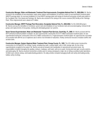 Dennis A. Mucha


Construction Manager, Water and Wastewater Treatment Plant Improvements, Everglades National Park, FL, 2002-2004. Mr. Mucha
assisted in the installation of new wastewater septic pump stations and installations of new force mains to new wastewater treatment plant
(WWTP) package plant. He oversaw installation of a new WWTP package plant and startup of chemical feed pumps at both water plants in
the Everglade Park, Pine Island and Flamingo. Mr. Mucha also assisted in the startup of the reverse osmosis (RO) facility at the Flamingo
Plant. These improvements were valued at $7 million.

Construction Manager, WWTP Package Plant Renovation, Everglades National Park, FL, 2002-2004. For this $400,000 project,
Mr. Mucha oversaw the demolition of membrane system tank and installation of new membrane tank and associated piping, removal of old
pumps and replacements of new pumps, training and videotaping project run systems.

Senior General Superintendent, Water and Wastewater Treatment Plant Services, South Bay, FL, 2000. Mr. Mucha assisted with the
WTP ammonia treatment problem resolution. He also supervised the construction of an $11 million wastewater treatment plant. He was
superintendent during the construction of the $10.2 million construction of a 7-mgd wastewater treatment plant. He supervised the excavation
of an aeration tank with the use of explosives due to dense rock formation of subsurface. Newly constructed structures included clarifier and
aeration tanks.

Construction Manager, Eastern Regional Water Treatment Plant. Orange County, FL, 1995. This $25 million project involved the
construction of a 20-mgd WTP for Orange County, including four wells, a pump station, and a 5-MG storage tank. As one of two
superintendents assigned to the project, Mr. Mucha oversaw all sitework and coordination of subcontractor personnel onsite. His
responsibilities included managing site grading, contours, roadways, well roads, well access pads, fencing and main gate security systems,
and landscaping. Mr. Mucha assumed construction activities prior to startup and played a major role at startup assisting in plant operations,
SCADA room controls startup, and troubleshooting problems. His daily activities included managing health and safety and leading weekly
toolbox safety meetings.
 