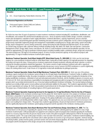 Curtis A. (Kurt) Kiefer, P.E., BCEE – Lead Process Engineer
 Education

 ■    B.S. – Ocean Engineering, Florida Atlantic University, 1975

 Professional Registrations and Numbers

 ■    Professional Engineer: Florida (1980) and California,
      No. 22495, Expiration: 28-Feb-11



Mr. Kiefer has more than 34 years of experience in water treatment; membrane treatment including RO, nanofiltration, ultrafiltration, and
microfiltration; and seawater RO and thermal desalination processes.. Areas of expertise include facilities design, economic evaluations,
master plan development, evaluation of water supply alternatives, treatment alternatives, capacity requirements, process selection,
equipment selection, and performing plant operation monitoring and water treatment system configuration. He has a diverse background of
progressively responsible engineering design and management responsibilities including process design, pilot testing, system and facility
design, project management, services during construction, startup and testing for both municipal and industrial clients. He has worked
on a broad range of projects with a alternate delivery methods including Design, Bid, Build; D-B; Build, Own and Operate; Construction
Management at Risk; Design, Build, Finance and Operate. Mr. Kiefer is a lead membrane treatment and desalination specialist. He has
worked on approximately 325 mgd of membrane treatment projects including feasibility studies, preliminary design, design and construction.
This work included over 100 mgd in D-B membrane projects. In terms of actual constructed capacity, he has worked on projects with
approximately 175 mgd of installed membrane treatment plant capacity.

Membrane Treatment Specialist, South Miami Heights WTP, Miami-Dade County, FL, 2003-2005. Mr. Kiefer was the lead design
engineer for a new membrane treatment facility for south Miami-Dade County with an initial capacity of 20 mgd with provisions for expanding
the facility to 60 mgd in the future. Primary process treatment requirements included membrane softening and nitrate reduction, as well as
reducing the formation potential for disinfection byproducts. This system consists of eight membrane treatment units with a capacity of
2.125 mgd per unit. Hybrid designs using nanofiltration and ultra-low pressure reverse osmosis (ULPRO) membranes re used to significantly
reduce the existing nitrate levels. A side stream of 3.0 mgd will be treated with ultrafiltration for pathogen protection.

Membrane Treatment Specialist, Glades Road 40 Mgd Membrane Treatment Plant. 2002-2005. Mr. Kiefer was one of the primary
membrane experts involved in the membrane system design for the 40-mgd Glades Road Membrane Treatment Facility. In addition to being
the world’s largest nanofiltration facility, this project incorporates a number of cutting edge design features including the introduction of low
fouling nanofiltration membranes, elimination of acid and antiscalant pretreatment chemicals, and the flexibility to operate at recoveries up to
92.5 percent. Mr. Kiefer also had primary responsibility for developing and managing two pilot test programs for this project including the test
program which successfully demonstrated the use of new low fouling nanofiltration membrane technology. This new low fouling technology
operated successfully at high system recovery without acid and antiscalant addition for this project. This resulted in approximately $1 million
per year in operational cost savings. Mr. Kiefer also provided a lead technical role for this project through the construction and startup phase.
This project was a Florida Institute of Consulting Engineers (FICE) grand award winner.

Membrane Treatment Specialist, Engineering Services for the Upgrade of a 10 mgd Nanofiltration Plant for the City of Pompano
Beach. 2006-Present. As the membrane technical expert for this project Mr. Kiefer had the lead role in the analysis of membrane system
performance, preparation of specifications for procurement of new membranes, and preparation of plans and specifications for pressure
vessel replacement and cleaning piping modifications. Drawings for the piping modifications were prepared in 3D to better illustrate the
required modifications and identify potential conflicts in pipe routing. This approach was very successful and resulted in no increases in the
project cost resulting from change orders. This project has resulted in approximately a 50 percent improvement in membrane performance
and has significantly improved the membrane system piping arrangement and the operation of the membrane cleaning system.

Membrane Treatment Specialist, Dania Beach Membrane Pilot Test and Preliminary Design, Dania Beach, FL, 2008. The City
of Dania Beach is in the process of expanding the capacity of their existing 3-mgd lime softening plant by the addition of a new 2-mgd
membrane treatment plant. CDM provided pilot test equipment and conducted a pilot test program that evaluated operating the membrane
system in a recovery range from 90 to 95 percent. Based on the results of the pilot test program CDM prepared a PDR for the design of the
new membrane system. The scope of this project includes a new raw water interconnection, sand strainer, membrane treatment building, two
primary nanofiltration units with two RO concentrator units to allow operation at recoveries of up to 95 percent, degasifier, chemical storage
and dosing facilities, product transfer pumps, permeate transfer and concentrate disposal pipelines. Mr. Kiefer had an advisory role in the pilot
test program and the development of the design concept for the membrane treatment facility.
 