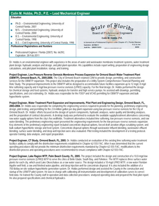 Colin M. Hobbs, Ph.D., P.E. – Lead Mechanical Engineer
 Education

 ■   Ph.D. – Environmental Engineering, University of
     Central Florida, 2007
 ■ M.S. – Environmental Engineering, University of
     Central Florida, 2000
 ■ B.S. – Environmental Engineering, University of
     Central Florida, 1998
 ■ B.S. – Civil Engineering, University of Central Florida, 1998
 Professional Registrations and Numbers

 ■    Professional Engineer: Florida (2007), No. 66392,
      Expiration: 28-Feb-2011

Dr. Hobbs is an environmental engineer with experience in the areas of water and wastewater membrane treatment systems, water treatment
plant design, hydraulic analysis and design, and pilot plant operation. His capabilities include report writing, preparation of engineering design
calculations, and pilot plant installation, startup, and training.

Project Engineer, Low Pressure Reverse Osmosis Membrane Process Expansion for Ormond Beach Water Treatment Plant
(OBWTP), Ormond Beach, FL, 2005-2006. The City of Ormond Beach retained CDM to provide design, permitting, and construction
services for the OBWTP expansion. This project also includes the preparation of a Utility System Comprehensive Financial Planning and
Rate Study. The proposed improvements to the OBWTP will be designed to accommodate future facilities expansion up to 12 mgd, 8 mgd
lime softening capacity and 4 mgd low pressure reverse osmosis (LPRO) capacity. For the final design, Dr. Hobbs performed the design
for chemical storage and feed systems, hydraulic analysis for transfer and high service pumps; he assisted with drawings, permitting,
specifications, and cost estimating. Dr. Hobbs was responsible for the FDEP and VCHD permitting for OBWTP expansion and bulk
hypochlorite system.

Project Engineer, Water Treatment Plant Expansion and Improvements, Pilot Plant and Engineering Design, Ormond Beach, FL,
2003-2004. Dr. Hobbs was responsible for completing the engineering services required to provide for the planning, preliminary engineering
design, pilot testing, and permitting for the 2.0-million gallon per day plant expansion using low pressure reverse osmosis for the City of
Ormond Beach. Dr. Hobbs’ efforts focused on the design of system components, hydraulic analyses, water quality and blending analyses,
and the preparation of contract documents. A desktop study was performed to evaluate the available supply/treatment alternatives concerning
raw water supply options from the city’s five wellfields. Treatment alternatives included lime softening, low pressure reverse osmosis, and raw
water blending. The preliminary engineering report presented the engineering requirements for the low pressure reverse osmosis expansion.
Key elements of the preliminary engineering report included concentrate disposal options, forced draft aeration offgas scrubbing system, and
bulk sodium hypochlorite storage and feed system. Concentrate disposal options through wastewater influent blending, wastewater effluent
blending, surface water blending, and deep well injection were also evaluated. Pilot testing included the development of a testing protocol,
operator training, data analysis, and report preparation.

Project Engineer, CT Study, Ormond Beach, FL, 2005. Dr. Hobbs conducted an evaluation of the existing lime softening water treatment
facility’s ability to comply with the disinfection requirements established in Chapter 62-555 FAC. After it was determined that the current
operating procedures did not provide the minimum disinfection requirements mandated by Chapter 62-555 FAC, modifications to the
disinfection process and operating procedures were recommended to ensure compliance with Chapter 62-555 FAC.

Project Engineer, Lake Region WTP, Palm Beach County, FL, 2005. The project included the design and construction of a 10.0-mgd low
pressure reverse osmosis (LPRO) WTP to serve the cities of Belle Glade, South Bay, and Pahokee. The WTP replaces three surface water
plants for each city, which used Lake Okeechobee as a raw water source. The design included a 10-mgd LPRO WTP, a raw water Floridan
Aquifer well field, a raw and finished water pipeline, and deep injection well for concentrate disposal. It is also included the addition of a
750 lb/day on-site sodium hypochlorite generation system. Dr. Hobbs performed design and assisted the County in the construction and
startup of the LRWTP pilot system. He was in charge with calibrating all instrumentation and development of calibration curves to correct
field data. He trained the County staff in operation and data collection procedures; analyzed operating data and prepared the final pilot report.
He also prepared specifications and chemical hydraulics.
 