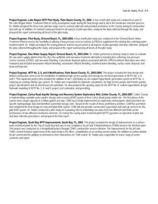 Colin M. Hobbs, Ph.D., P.E.


Project Engineer, Lake Region WTP Pilot Study, Palm Beach County, FL, 2004. A four month pilot study was conducted as part of
the Lake Region Water Treatment Plant to verify assumptions made during the final design and to aid in the membrane selection process.
Dr. Hobbs designed the three-train and two-stage reverse osmosis pilot unit and provided assistance to the County during its construction
and start-up. In addition, he trained County personnel in all aspects of pilot operation, analyzed the data collected through the study, and
prepared the report summarizing all facets of the pilot study.

Project Engineer, Pilot Study, Ormond Beach, FL, 2003-2004. A four month pilot study was conducted at the Ormond Beach Water
Treatment Plant to assess the feasibility of utilizing of low pressure reverse osmosis (LPRO) to supplement the existing lime softening water
treatment plant. Dr. Hobbs developed the testing protocol, trained city personnel in all aspects of pilot operation and data collection, analyzed
the data collected throughout the study, and prepared the report summarizing all facets of the pilot study.

Project Engineer, Raw Water Supply Report, Ormond Beach, FL, 2003-2004. Dr. Hobbs performed a desktop study in order to evaluate
the raw water supply options from the city’s five wellfields and raw water treatment alternatives including lime softening, low pressure
reverse osmosis (LPRO), and raw water blending. Concentrate disposal options associated with the LPRO treatment alternative were also
evaluated and included wastewater influent blending, wastewater effluent blending, reclaimed water blending, surface water disposal, and
deep well injection.

Project Engineer, WTP No. 2, 8, and 9 Modifications, Palm Beach County, FL, 2003-2004. This project included the final design and
limited construction services for the installation of additional high service pumps and emergency electrical generators at WTPs No. 2, 8,
and 9. This expansion project also included the addition of two 1,200 lb/day on-site sodium hypochlorite generation system at WTP No. 2,
replacing an existing chlorine gas system. Dr. Hobbs was responsible for hydraulic calculations, for high service pumps and transfer pumps,
project specifications and 30 and 60 percent submittals. He also prepared the uprating report for the WTP No. 8, sodium hypochlorite design,
hydraulic modeling of WTP No. 2, 8, and 9, project cost estimation, and permitting.

Project Engineer, Carica Road Aquifer Storage and Recovery System Exploratory Well, Collier County, FL, 2003-2007. Collier County
is implementing a potable-water aquifer storage and recovery (ASR) system at their Carica Road pump station site. The first phase of the
system had a target capacity of 3 million gallons per day. CDM successfully implemented an exploratory well program, which provided site-
specific hydrogeologic data and identified a potential storage zone. Based on the results of these preliminary activities, CDM has permitted
and completed the final design of a two-well pilot ASR system. CDM will also provide construction supervision and start-up services for the
pilot ASR system. Dr. Hobbs conducted a pilot study for evaluating effects of blending raw water from two different well fields on the
performance of two different membrane elements. He trained the county water treatment plant (WTP) operators on operation of pilot unit
and data collection procedures, and prepared the final report.

Project Engineer, South Bay WTP Improvements, South Bay, FL, 2003. This project included the design of improvements to a surface
water treatment plant for the City of South Bay that was in non compliance for pH and Trihalomethalene (THMs) levels in the finished water.
This project was conducted as a design/build project through CDM’s construction services division. The improvements for the pH and
THM’s control included replacement of the dual media in the filters, rehabilitation of an existing transfer pump, the addition of carbon dioxide
for pH control and the addition of ammonia to form chloramines for THM control. Dr. Hobbs was responsible for tracer study of ozone
contactor and report.
 
