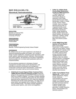 Collier Co. Utilities North
DON WILLIAMS, P.E.                                                       County Water Reclamation
Electrical; Instrumentation                                              Facility 24.1MGD Expansion
                                                                         – Project Engineer for
                                                                         planning, design and
                                                                         construction phases of
                                                                         expansion of the Collier
                                                                         County North County Water
                                                                         Reclamation Facility, in Collier
                                                                         County, Florida, Project
                                                                         included: class one reliable
                                                                         electrical service with 3.0
                                                                         megawatt standby power
                                                                         generation system, sodium
                                                                         hypochlorite disinfection
EDUCATION                                                                facility; sludge dewatering
Bachelor of Science/1972                                                 facility; aeration basins and
Electrical Engineering                                                   blower facilities, site electrical
University of Florida                                                    distribution, clarifiers, sludge
                                                                         and waste pump station,
PROFESSIONAL                                                             filters and chlorine contact
REGISTRATION                                                             tanks.
Florida 29504
                                                                         CCUD 30MGD Deep Well
PROFESSIONAL                                                             Injection & Pump Station
AFFILATIONS                                                              North County Water
Member, Florida Engineering Society Calusa Chapter                       Reclamation Facility injection
                                                                         wells and pump station. Project
EXPERIENCE                                                               included: two 24” injection wells
Mr. Williams has over 37 years experience in all phases of               with 30MGD maximum flow;
electrical engineering analysis and design. He is versed in              four 400hp vertical turbine
design of power distribution, emergency power generation, solar          pumps controlled through
power systems, lightning protection, telemetry, instrumentation          variable frequency drives;
and control systems. His experience is focused on engineering            3000amp class one reliable
electrical systems for municipal water/wastewater plants and             electrical service; 2.0megawatt
industrial facilities.                                                   standby power system; PLC
                                                                         based instrumentation and
He has extensive experience in all phases of project                     control system. The control
management including scope of work development, cost                     system featured automatic
estimating, production coordination and management,                      utilization of the standby power
construction contract bid award administration, construction             system to provide optimal
supervision and system start-up and functional testing.                  savings from a time of use
                                                                         electrical rate structure.
•   CCUD South County Regional Water Treatment Plant;
                                                                     •   Collier County Master Pump
    12MGD Reverse Osmosis Expansion Project- Electrical
                                                                         Stations (6) – Collier County
    design for the expansion of the NCRWTP Reverse Osmosis
                                                                         Utilities Department, Naples,
    Plant from 8 MGD to 20MGD. The project included upgrades
                                                                         Florida. Electrical,
    to the existing Lime Softening Plant at the site with complete
                                                                         instrumentation and control
    electrical service replacement for EPA Class-One Reliability
                                                                         design for 6 wastewater
    Standards with double ended switchgear. The High Service
                                                                         master pump stations serving
    pump station was upgraded with an additional 1600hp of
                                                                         the North and South districts.
    VFD controlled pumps. The project included upgrades to
                                                                         Projects included motor
    standby power systems, odor control and degasifiers.
                                                                         controls, standby power
                                                                         generation, variable frequency
                                                                         drives, instrumentation and
                                                                         telemetry systems.
 