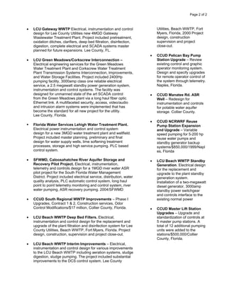 Page 2 of 2



•   LCU Gateway WWTP Electrical, instrumentation and control                 Utilities, Beach WWTP, Fort
    design for Lee County Utilities new 4MGD Gateway                         Myers, Florida, 2000 Project
    Wastewater Treatment Plant. Project included pretreatment,               design, construction
    oxidation ditches, clarifiers, deep bed filtration, disinfection,        supervision and project
    digestion, complete electrical and SCADA systems master                  close-out.
    planned for future expansions. Lee County, FL.
                                                                         •   CCUD Pelican Bay Pump
•   LCU Green Meadows/Corkscrew Interconnection –                            Station Upgrade – Review
    Electrical engineering services for the Green Meadows                    existing control and graphic
    Water Treatment Plant and Corkscrew Water Treatment                      operator monitoring system.
    Plant Transmission Systems Interconnection, Improvements,                Design and specify upgrades
    and Water Storage Facilities. Project included 2400Hp                    for remote operator control of
    pumping facility, 3000amp class one reliable electrical                  the system through telemetry.
    service, a 2.5 megawatt standby power generation system,                 Naples, Florida.
    instrumentation and control systems. The facility was
    designed for unmanned state of the art SCADA control                 •   CCUD Manatee Rd. ASR
    from the Green Meadows plant via a long haul fiber optic                 Well – Redesign for
    Ethernet link. A multifaceted security, access, video/audio              instrumentation and controls
    and intrusion alarm systems were implemented that has                    for potable water aquifer
    become the standard for all new project for the utility.                 storage. Collier County.
    Lee County, Florida.
                                                                         •   CCUD NCRWRF Reuse
    Florida Water Services Lehigh Water Treatment Plant.                     Pump Station Expansion
    Electrical power instrumentation and control system                      and Upgrade – Variable
    design for a new 3MGD water treatment plant and wellfield.               speed pumping for 5-200 hp
    Project included master planning, preliminary and final                  reuse water pumps and
    design for water supply wells, lime softening treatment                  standby generator backup
    processes, storage and high service pumping. PLC based                   systems/$850,000/1999/Napl
    control system.                                                          es, Florida

•   SFWMD, Caloosahatchee River Aquifer Storage and                      •   LCU Beach WWTP Standby
    Recovery Pilot Project. Electrical, instrumentation,                     Generation. Electrical design
    telemetry and controls design for a 1MGD river water ASR                 for the replacement and
    pilot project for the South Florida Water Management                     upgrade to the plant standby
    District. Project included electrical service, distribution, water       generation system.
    quality analysis, PLC automatic control system, long haul                Installation of a two-megawatt
    point to point telemetry monitoring and control system, river            diesel generator, 3000amp
    water pumping, ASR recovery pumping. 2004/SFWMD                          standby power switchgear
                                                                             and controls interface to the
•   CCUD South Regional WWTP Improvements – Phase I                          existing normal power
    Upgrades, Contract 1 & 2, Construction services, Odor
    Control Modifications/$17 million, Collier County, Florida.          •   CCUD Master Lift Station
                                                                             Upgrades – Upgrade and
•   LCU Beach WWTP Deep Bed Filters. Electrical,                             standardization of controls at
    instrumentation and control design for the replacement and               5 master pump stations. A
    upgrade of the plant filtration and disinfection system for Lee          total of 12 additional pumping
    County Utilities, Beach WWTP, Fort Myers, Florida. Project               units were added to the
    design, construction, supervision and project close-out.                 stations/$500,000/Collier
                                                                             County, Florida.
•   LCU Beach WWTP Interim Improvements – Electrical,
    instrumentation and control design for various improvements
    to the LCU Beach WWTP including aeration systems, sludge
    digestion, sludge pumping. The project included substantial
    improvements to the DCS control system. Lee County
 