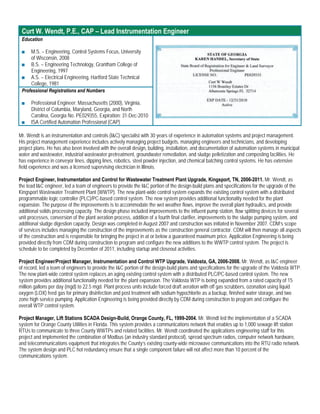 Curt W. Wendt, P.E., CAP – Lead Instrumentation Engineer
 Education

 ■   M.S. – Engineering, Control Systems Focus, University
     of Wisconsin, 2008
 ■ B.S. – Engineering Technology, Grantham College of
     Engineering, 1997
 ■ A.S. – Electrical Engineering, Hartford State Technical
     College, 1981
 Professional Registrations and Numbers

 ■    Professional Engineer: Massachusetts (2000), Virginia,
      District of Columbia, Maryland, Georgia, and North
      Carolina, Georgia No. PE029355, Expiration: 31-Dec-2010
 ■    ISA Certified Automation Professional (CAP)

Mr. Wendt is an instrumentation and controls (I&C) specialist with 30 years of experience in automation systems and project management.
His project management experience includes actively managing project budgets, managing engineers and technicians, and developing
project plans. He has also been involved with the overall design, building, installation, and documentation of automation systems in municipal
water and wastewater, industrial wastewater pretreatment, groundwater remediation, and sludge pelletization and composting facilities. He
has experience in conveyor lines, dipping lines, robotics, steel powder injection, and chemical batching control systems. He has extensive
field experience and was a licensed supervising electrician in Illinois.

Project Engineer, Instrumentation and Control for Wastewater Treatment Plant Upgrade, Kingsport, TN, 2006-2011. Mr. Wendt, as
the lead I&C engineer, led a team of engineers to provide the I&C portion of the design-build plans and specifications for the upgrade of the
Kingsport Wastewater Treatment Plant (WWTP). The new plant-wide control system expands the existing control system with a distributed
programmable logic controller (PLC)/PC-based control system. The new system provides additional functionality needed for the plant
expansion. The purpose of the improvements is to accommodate the wet weather flows, improve the overall plant hydraulics, and provide
additional solids processing capacity. The design phase included improvements to the influent pump station, flow splitting devices for several
unit processes, conversion of the plant aeration process, addition of a fourth final clarifier, improvements to the sludge pumping system, and
additional sludge digestion capacity. Design was completed in August 2007 and construction was initiated in November 2007. CDM’s scope
of services includes managing the construction of the improvements as the construction general contractor. CDM will then manage all aspects
of the construction and is responsible for bringing the project in at or below a guaranteed maximum price. Application Engineering is being
provided directly from CDM during construction to program and configure the new additions to the WWTP control system. The project is
schedule to be completed by December of 2011, including startup and closeout activities.

Project Engineer/Project Manager, Instrumentation and Control WTP Upgrade, Valdosta, GA, 2006-2008. Mr. Wendt, as I&C engineer
of record, led a team of engineers to provide the I&C portion of the design-build plans and specifications for the upgrade of the Valdosta WTP.
The new plant-wide control system replaces an aging existing control system with a distributed PLC/PC-based control system. The new
system provides additional functionality needed for the plant expansion. The Valdosta WTP is being expanded from a rated capacity of 15
million gallons per day (mgd) to 22.5 mgd. Plant process units include forced draft aeration with off gas scrubbers, ozonation using liquid
oxygen (LOX) feed gas for primary disinfection and post treatment with sodium hypochlorite as a backup, finished water storage, and two
zone high service pumping. Application Engineering is being provided directly by CDM during construction to program and configure the
overall WTP control system.

Project Manager, Lift Stations SCADA Design-Build, Orange County, FL, 1999-2004. Mr. Wendt led the implementation of a SCADA
system for Orange County Utilities in Florida. This system provides a communications network that enables up to 1,000 sewage lift station
RTUs to communicate to three County WWTPs and related facilities. Mr. Wendt coordinated the applications engineering staff for this
project and implemented the combination of Modbus (an industry standard protocol), spread spectrum radios, computer network hardware,
and telecommunications equipment that integrates the County’s existing county-wide microwave communications into the RTU radio network.
The system design and PLC hot redundancy ensure that a single component failure will not affect more than 10 percent of the
communications system.
 