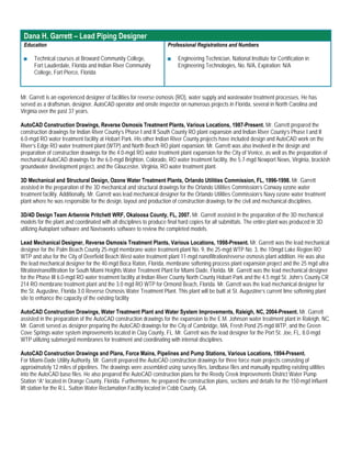Dana H. Garrett – Lead Piping Designer
 Education                                                           Professional Registrations and Numbers

 ■    Technical courses at Broward Community College,                ■   Engineering Technician, National Institute for Certification in
      Fort Lauderdale, Florida and Indian River Community                Engineering Technologies, No. N/A, Expiration: N/A
      College, Fort Pierce, Florida



Mr. Garrett is an experienced designer of facilities for reverse osmosis (RO), water supply and wastewater treatment processes. He has
served as a draftsman, designer, AutoCAD operator and onsite inspector on numerous projects in Florida, several in North Carolina and
Virginia over the past 37 years.

AutoCAD Construction Drawings, Reverse Osmosis Treatment Plants, Various Locations, 1987-Present. Mr. Garrett prepared the
construction drawings for Indian River County’s Phase I and II South County RO plant expansion and Indian River County’s Phase I and II
6.0-mgd RO water treatment facility at Hobart Park. His other Indian River County projects have included design and AutoCAD work on the
River’s Edge RO water treatment plant (WTP) and North Beach RO plant expansion. Mr. Garrett was also involved in the design and
preparation of construction drawings for the 4.0-mgd RO water treatment plant expansion for the City of Venice, as well as the preparation of
mechanical AutoCAD drawings for the 6.0-mgd Brighton, Colorado, RO water treatment facility, the 5.7-mgd Newport News, Virginia, brackish
groundwater development project, and the Gloucester, Virginia, RO water treatment plant.

3D Mechanical and Structural Design, Ozone Water Treatment Plants, Orlando Utilities Commission, FL, 1996-1998. Mr. Garrett
assisted in the preparation of the 3D mechanical and structural drawings for the Orlando Utilities Commission’s Conway ozone water
treatment facility. Additionally, Mr. Garrett was lead mechanical designer for the Orlando Utilities Commission’s Navy ozone water treatment
plant where he was responsible for the design, layout and production of construction drawings for the civil and mechanical disciplines.

3D/4D Design Team Arbennie Pritchett WRF, Okaloosa County, FL, 2007. Mr. Garrett assisted in the preparation of the 3D mechanical
models for the plant and coordinated with all disciplines to produce final hard copies for all submittals. The entire plant was produced in 3D
utilizing Autoplant software and Navisworks software to review the completed models.

Lead Mechanical Designer, Reverse Osmosis Treatment Plants, Various Locations, 1998-Present. Mr. Garrett was the lead mechanical
designer for the Palm Beach County 25-mgd membrane water treatment plant No. 9, the 25-mgd WTP No. 3, the 10mgd Lake Region RO
WTP and also for the City of Deerfield Beach West water treatment plant 11-mgd nanofiltration/reverse osmosis plant addition. He was also
the lead mechanical designer for the 40-mgd Boca Raton, Florida, membrane softening process plant expansion project and the 25 mgd ultra
filtration/nanofiltration for South Miami Heights Water Treatment Plant for Miami Dade, Florida. Mr. Garrett was the lead mechanical designer
for the Phase III 6.0-mgd RO water treatment facility at Indian River County North County Hobart Park and the 4.5 mgd St. John’s County CR
214 RO membrane treatment plant and the 3.0 mgd RO WTP for Ormond Beach, Florida. Mr. Garrett was the lead mechanical designer for
the St. Augustine, Florida 3.0 Reverse Osmosis Water Treatment Plant. This plant will be built at St. Augustine’s current lime softening plant
site to enhance the capacity of the existing facility

AutoCAD Construction Drawings, Water Treatment Plant and Water System Improvements, Raleigh, NC, 2004-Present. Mr. Garrett
assisted in the preparation of the AutoCAD construction drawings for the expansion to the E.M. Johnson water treatment plant in Raleigh, NC.
Mr. Garrett served as designer preparing the AutoCAD drawings for the City of Cambridge, MA, Fresh Pond 25-mgd WTP, and the Green
Cove Springs water system improvements located in Clay County, FL. Mr. Garrett was the lead designer for the Port St. Joe, FL, 8.0-mgd
WTP utilizing submerged membranes for treatment and coordinating with internal disciplines.

AutoCAD Construction Drawings and Plans, Force Mains, Pipelines and Pump Stations, Various Locations, 1994-Present.
For Miami-Dade Utility Authority, Mr. Garrett prepared the AutoCAD construction drawings for three force main projects consisting of
approximately 12 miles of pipelines. The drawings were assembled using survey files, landbase files and manually inputting existing utilities
into the AutoCAD base files. He also prepared the AutoCAD construction plans for the Reedy Creek Improvements District Water Pump
Station “A” located in Orange County, Florida. Furthermore, he prepared the construction plans, sections and details for the 150-mgd influent
lift station for the R.L. Sutton Water Reclamation Facility located in Cobb County, GA.
 