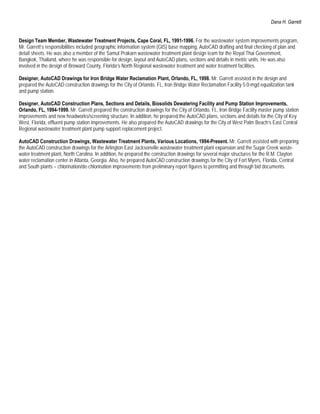 Dana H. Garrett


Design Team Member, Wastewater Treatment Projects, Cape Coral, FL, 1991-1996. For the wastewater system improvements program,
Mr. Garrett’s responsibilities included geographic information system (GIS) base mapping, AutoCAD drafting and final checking of plan and
detail sheets. He was also a member of the Samut Prakarn wastewater treatment plant design team for the Royal Thai Government,
Bangkok, Thailand, where he was responsible for design, layout and AutoCAD plans, sections and details in metric units. He was also
involved in the design of Broward County, Florida’s North Regional wastewater treatment and water treatment facilities.

Designer, AutoCAD Drawings for Iron Bridge Water Reclamation Plant, Orlando, FL, 1998. Mr. Garrett assisted in the design and
prepared the AutoCAD construction drawings for the City of Orlando, FL, Iron Bridge Water Reclamation Facility 5.0-mgd equalization tank
and pump station.

Designer, AutoCAD Construction Plans, Sections and Details, Biosolids Dewatering Facility and Pump Station Improvements,
Orlando, FL, 1994-1999. Mr. Garrett prepared the construction drawings for the City of Orlando, FL, Iron Bridge Facility master pump station
improvements and new headworks/screening structure. In addition, he prepared the AutoCAD plans, sections and details for the City of Key
West, Florida, effluent pump station improvements. He also prepared the AutoCAD drawings for the City of West Palm Beach’s East Central
Regional wastewater treatment plant pump support replacement project.

AutoCAD Construction Drawings, Wastewater Treatment Plants, Various Locations, 1994-Present. Mr. Garrett assisted with preparing
the AutoCAD construction drawings for the Arlington East Jacksonville wastewater treatment plant expansion and the Sugar Creek waste-
water treatment plant, North Carolina. In addition, he prepared the construction drawings for several major structures for the R.M. Clayton
water reclamation center in Atlanta, Georgia. Also, he prepared AutoCAD construction drawings for the City of Fort Myers, Florida, Central
and South plants – chlorination/de-chlorination improvements from preliminary report figures to permitting and through bid documents.
 
