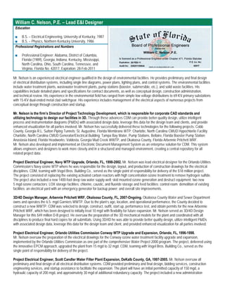 William C. Nelson, P.E. – Lead E&I Designer
 Education

 ■   B.S. – Electrical Engineering, University of Kentucky, 1987
 ■   B.S. – Physics, Northern Kentucky University, 1986
 Professional Registrations and Numbers

 ■    Professional Engineer: Alabama, District of Columbia,
      Florida (1989), Georgia, Indiana, Kentucky, Mississippi,
      North Carolina, Ohio, South Carolina, Tennessee, and
      Virginia, Florida No. 42017, Expiration: 28-Feb-2011

Mr. Nelson is an experienced electrical engineer qualified in the design of environmental facilities. He provides preliminary and final design
of electrical distribution systems, including single line diagrams, power plans, lighting plans, and control systems. The environmental facilities
include water treatment plants, wastewater treatment plants, pump stations (booster, submersible, etc.), and solid waste facilities. His
capabilities include detailed plans and specifications for contract documents, as well as conceptual design, construction administration,
and technical review. His experience in the environmental field has ranged from simple low voltage distributions to 69-KV primary substations
with 15-KV dual-ended metal clad switchgear. His experience includes management of the electrical aspects of numerous projects from
conceptual design through construction and startup.

Mr. Nelson is the firm’s Director of Project Technology Development, which is responsible for corporate CAD standards and
utilizing technology to design our facilities in 3D. Through these advances CDM can provide better quality design, utilize intelligent
process and instrumentation diagrams (P&IDs) with associated design data, leverage this data for the design team and clients, and provide
enhanced visualization for all parties involved. Mr. Nelson has successfully delivered these technologies for the following projects: Cobb
County, Georgia R.L. Sutton Piping Tunnels; St. Augustine, Florida Membrane WTP; Charlotte, North Carolina CMUD Hypochlorite Facility;
Charlotte, North Carolina CMUD Generator/Electrical Building; Tampa Bay Water, Pump Stations, Bellaire, Florida Booster Pump Station;
Anastasia Island, Florida Headworks; Valdosta, Georgia Mud Creek WWTP, and Okaloosa County, Florida Arbennie Pritchett WRF.
Mr. Nelson also developed and implemented an Electronic Document Management System as an enterprise solution for CDM. This system
allows engineers and designers to work more closely and in a structured and managed environment, creating a central repository for all
related project data.

Project Electrical Engineer, Navy WTP Upgrade, Orlando, FL, 1998-2002. Mr. Nelson was lead electrical designer for the Orlando Utilities
Commission’s Navy ozone WTP where he was responsible for the design, layout, and production of construction drawings for the electrical
disciplines. CDM, teaming with Vogel Bros. Building Co., served as the single point of responsibility for delivery of the $18 million project.
The project consisted of replacing the existing activated carbon reactors with high concentration ozone treatment to remove hydrogen sulfide.
The project also included a new 1400-foot deep raw water supply well; skid mounted ozone generation and destruct equipment; two new
5 mgd ozone contactors; LOX storage facilities; chlorine, caustic, and fluoride storage and feed facilities; control room; demolition of existing
facilities; an electrical yard with an emergency generator for backup power; and overall site improvements.

3D/4D Design Manager, Arbennie Pritchett WRF, Okaloosa County, FL, 2007-Ongoing. Okaloosa County Water and Sewer Department
owns and operates the 6.5- mgd Garniers WWTP. Due to the plant’s age, location, and operational performance, the County decided to
construct a new WWTP. CDM was selected to design, construct, outfit, start up, performance test, and obtain permits for the new Arbennie
Pritchett WRF, which has been designed to initially treat 10 mgd with flexibility for future expansion. Mr. Nelson served as 3D/4D Design
Manager for this $49 million D-B project. He oversaw the preparation of the 3D mechanical models for the plant and coordinated with all
disciplines to produce final hard copies for all submittals. Using 3D/4D he was able to provide better quality design, utilize intelligent P&IDs
with associated design data, leverage this data for the design team and client, and provided enhanced visualization for all parties involved.

Project Electrical Engineer, Orlando Utilities Commission Conway WTP Upgrade and Expansion, Orlando, FL, 1996-1998.
Mr. Nelson oversaw the preparation of the electrical drawings for the Conway ozone water treatment facility upgrade and expansion,
implemented by the Orlando Utilities Commission as one part of the comprehensive Water Project 2000 program. The project, delivered using
the innovative EPCM approach, upgraded the plant from 15 mgd to 32 mgd. CDM, teaming with Vogel Bros. Building Co., served as the
single point of responsibility for delivery of the project.

Project Electrical Engineer, Scott Candler Water Filter Plant Expansion, DeKalb County, GA, 1997-2005. Mr. Nelson oversaw all
preliminary and final design of all electrical distribution systems. CDM provided preliminary and final design, bidding services, construction
engineering services, and startup assistance to facilitate the expansion. The plant will have an initial permitted capacity of 150 mgd, a
hydraulic capacity of 200 mgd, and approximately 30 mgd of additional redundancy capacity. The project included a new administration
 