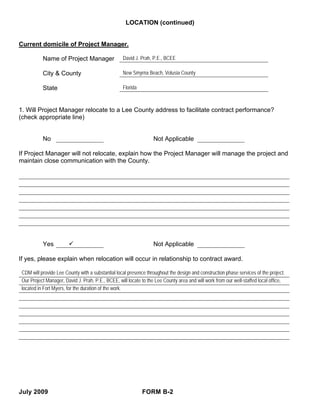 LOCATION (continued)


Current domicile of Project Manager.

           Name of Project Manager                 David J. Prah, P.E., BCEE

           City & County                           New Smyrna Beach, Volusia County

           State                                   Florida



1. Will Project Manager relocate to a Lee County address to facilitate contract performance?
(check appropriate line)


           No                                                      Not Applicable

If Project Manager will not relocate, explain how the Project Manager will manage the project and
maintain close communication with the County.




           Yes                                                     Not Applicable

If yes, please explain when relocation will occur in relationship to contract award.

 CDM will provide Lee County with a substantial local presence throughout the design and construction phase services of the project.
 Our Project Manager, David J. Prah, P.E., BCEE, will locate to the Lee County area and will work from our well-staffed local office,
 located in Fort Myers, for the duration of the work.




July 2009                                                    FORM B-2
 