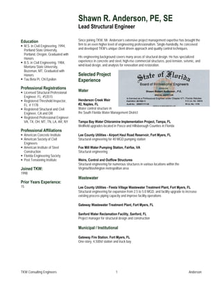 Shawn R. Anderson, PE, SE
                                      Lead Structural Engineer

Education                             Since joining TKW, Mr. Anderson’s extensive project management expertise has brought the
  M.S. in Civil Engineering, 1994,    firm to an even higher level of engineering professionalism. Single-handedly, he conceived
  Portland State University,          and developed TKW’s unique client driven approach and quality control techniques.
  Portland, Oregon, Graduated with
  Honors                              His engineering background covers many areas of structural design. He has specialized
  B.S. in Civil Engineering, 1984,    experience in concrete and steel, high-rise commercial structures, post-tension, seismic, and
  Montana State University,           wind-load design, and analysis for renovation and restoration.
  Bozeman, MT, Graduated with
  Honors                              Selected Project
  Tau Beta Pi, Chi Epsilon            Experience
Professional Registrations
  Licensed Structural Professional
                                      Water
  Engineer, FL: #53515
  Registered Threshold Inspector,     Henderson Creek Weir
  FL: # 1178                          #2, Naples, FL
  Registered Structural and Civil     Water control structure in
  Engineer, CA and OR                 the South Florida Water Management District
  Registered Professional Engineer:
  VA, TX, OH, MT, TN, LA, AR, NY      Tampa Bay Water Chloramine Implementation Project, Tampa, FL
                                      Wellfield upgrades located in Pasco and Hillsborough Counties in Florida
Professional Affiliations
  American Concrete Institute         Lee County Utilities - Airport Haul Road Reservoir, Fort Myers, FL
  American Society of Civil           Structural engineering for 40 MGD pumping station
  Engineers
  American Institute of Steel         Fox Mill Water Pumping Station, Fairfax, VA
  Construction                        Structural engineering
  Florida Engineering Society
  Post Tensioning Institute           Weirs, Control and Outflow Structures
                                      Structural engineering for numerous structures in various locations within the
Joined TKW:                           Virginia/Washington metropolitan area
1998
                                      Wastewater
Prior Years Experience:
15                                    Lee County Utilities - Fiesta Village Wastewater Treatment Plant, Fort Myers, FL
                                      Structural engineering for expansion from 2.5 to 5.0 MGD, and facility upgrade to increase
                                      existing process piping capacity and improve facility operations

                                      Gateway Wastewater Treatment Plant, Fort Myers, FL

                                      Sanford Water Reclamation Facility, Sanford, FL
                                      Project manager for structural design and construction

                                      Municipal / Institutional

                                      Gateway Fire Station. Fort Myers, FL
                                      One-story, 4,500sf station and truck bay




TKW Consulting Engineers                                          1                                                       Anderson
 