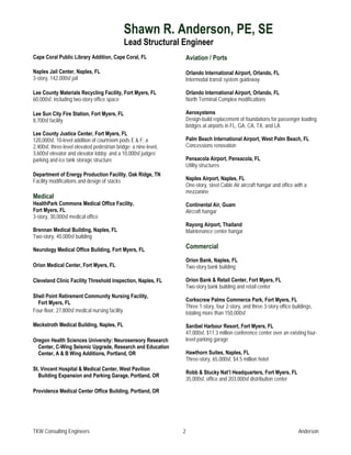 Shawn R. Anderson, PE, SE
                                             Lead Structural Engineer
Cape Coral Public Library Addition, Cape Coral, FL                   Aviation / Ports
Naples Jail Center, Naples, FL                                       Orlando International Airport, Orlando, FL
3-story, 142,000sf jail                                              Intermodal transit system guideway

Lee County Materials Recycling Facility, Fort Myers, FL              Orlando International Airport, Orlando, FL
60,000sf, including two-story office space                           North Terminal Complex modifications

Lee Sun City Fire Station, Fort Myers, FL                            Aerosystems
8,700sf facility                                                     Design-build replacement of foundations for passenger loading
                                                                     bridges at airports in FL, GA, CA, TX, and LA
Lee County Justice Center, Fort Myers, FL
120,000sf, 10-level addition of courtroom pods E & F; a              Palm Beach International Airport, West Palm Beach, FL
2,400sf, three-level elevated pedestrian bridge; a nine-level,       Concessions renovation
3,600sf elevator and elevator lobby; and a 10,000sf judges’
parking and ice tank storage structure                               Pensacola Airport, Pensacola, FL
                                                                     Utility structures
Department of Energy Production Facility. Oak Ridge, TN
Facility modifications and design of stacks                          Naples Airport, Naples, FL
                                                                     One-story, steel Cable Air aircraft hangar and office with a
                                                                     mezzanine
Medical
HealthPark Commons Medical Office Facility,                          Continental Air, Guam
Fort Myers, FL                                                       Aircraft hangar
3-story, 30,000sf medical office
                                                                     Rayong Airport, Thailand
Brennan Medical Building, Naples, FL                                 Maintenance center hangar
Two-story, 40,000sf building

Neurology Medical Office Building, Fort Myers, FL
                                                                     Commercial
                                                                     Orion Bank, Naples, FL
Orion Medical Center, Fort Myers, FL                                 Two-story bank building

Cleveland Clinic Facility Threshold Inspection, Naples, FL           Orion Bank & Retail Center, Fort Myers, FL
                                                                     Two-story bank building and retail center
Shell Point Retirement Community Nursing Facility,
                                                                     Corkscrew Palms Commerce Park, Fort Myers, FL
  Fort Myers, FL
                                                                     Three 1-story, four 2-story, and three 3-story office buildings,
Four-floor, 27,800sf medical nursing facility                        totaling more than 150,000sf

Meckstroth Medical Building, Naples, FL                              Sanibel Harbour Resort, Fort Myers, FL
                                                                     47,000sf, $11.3 million conference center over an existing four-
Oregon Health Sciences University: Neurosensory Research             level parking garage
  Center, C-Wing Seismic Upgrade, Research and Education
  Center, A & B Wing Additions, Portland, OR                         Hawthorn Suites, Naples, FL
                                                                     Three-story, 65,000sf, $4.5 million hotel
St. Vincent Hospital & Medical Center, West Pavilion
                                                                     Robb & Stucky Nat’l Headquarters, Fort Myers, FL
  Building Expansion and Parking Garage, Portland, OR
                                                                     35,000sf, office and 203,000sf distribution center

Providence Medical Center Office Building, Portland, OR




TKW Consulting Engineers                                         2                                                            Anderson
 