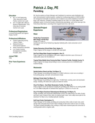 Patrick J. Day, PE
                                           Permitting
Education                                  Mr. Day has worked as Project Manager and Coordinator for numerous water distribution and
     •   M.S. in Civil Engineering,        water and wastewater treatment projects, varying from small package plants to 8 MGD facilities.
         1996, University of South         His management and depth of experience have resulted in successful completion of numerous
         Florida, Summa Cum Laude          large scale endeavors, including a modeling analysis for the entire Lee County Utilities water
     •   B.A. in English with a Minor in   distribution system. He has led sensitive environmental undertakings, such as the clean-up of the
         Business Administration, 1978,    Punta Rassa Boat Basin, converting it from stagnant basin into a salt marsh.
         University of Cincinnati,
         Summa Cum Laude                   Selected Project
                                           Experience
Professional Registrations
Licensed Professional Civil Engineer
                                           Water
Florida # 56709
                                           Florida Keys Transmission
Professional Affiliations
                                           Main Design, Florida Keys
     •   Florida Engineering Society,
                                           Design of 5.5 miles of
         Caloosa Chapter
                                           transmission main for the Florida Keys Aqueduct Authority with a total construction cost of
     •   National Society of               $14 million
         Professional Engineers
     •   Water Environment Federation
                                           Estates Elementary School Water Plant, Naples, FL
     •   Lee County Economic
                                           Project Engineer for the design of a 40,000 GPD water plant
         Development Committee,
         President, 2003
                                           Oak Park Village Water Supply Investigation, Alva, FL
                                           Project Engineer for the investigation of the water supply to determine cause of increase of
Joined TKW:                                radionuclides above the threshold level
1998
                                           Tropical Palms Mobile Home Community Water Treatment Facility, Charlotte County, FL
Prior Years Experience:                    Project Engineer for design and permitting a reverse osmosis process at a 0.08 MGD water
15                                         treatment facility

                                           Wastewater

                                           Sanibel Harbour Resort and Spa, Fort Myers, FL
                                           Project Manager for permitting and design of a 47,000sf conference center over an existing 4-
                                           level parking garage, and water and wastewater design

                                           McGregor Pointe Hotel, Fort Myers, FL
                                           Project Manager for permitting of an eight-story, 110,00sf hotel, rezoning, water and wastewater
                                           design, including a lift station and a pump out-station for marina

                                           City of Fort Myers – East Water Reclamation Facility, Fort Myers, FL
                                           Project Engineer for the development including the permitting of the WWTP on an existing landfill
                                           for a $70 million facility with an estimated final capacity of 12 MGD on a 70-acre site.

                                           City of Fort Myers Downtown Redevelopment Streetscape, Fort Myers, FL
                                           Design, permitting, and construction administration services for replacement of six miles of water
                                           and sewer mains; design of three miles of reclaimed water mains; and a utility master plan for the
                                           downtown Fort Myers area, including hydraulic modeling

                                           Gulf Coast Center, Buckingham, FL
                                           Project Manager for the design, permitting and construction of three miles of water main, water
                                           storage tanks and pump house for the State of Florida at Gulf Coast Center in east Lee County.
                                           The project included demolition of the existing 0.2 MGD water treatment plant and conversion of
                                           existing potable wells to irrigation wells.




TKW Consulting Engineers                                                 1                                                                 Day
 