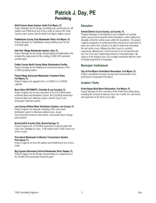 Patrick J. Day, PE
                                                 Permitting
Shell Factory Sewer System, North Fort Myers, FL                            Education
Project Manager for the design, permitting and construction of 2 lift
stations and 4,000 linear feet of force main to connect the Shell           School District of Lee County, Lee County, FL
Factory sewer system with the North Fort Myers Utilities system             Program Manager for development and completion of a priority
                                                                            matrix, based on five local fire district boundaries, which addressed
Fiddlesticks County Club Wastewater Plant, Fort Myers, FL                   all public school fire safety issues within the boundaries. The project
Project Manager for rehabilitation and permitting issues for the            required assignation of architectural firms and general contractors to
0.25 MGD plant                                                              make site visits to the schools in an effort to determine immediate
                                                                            life and safety issues, followed by other issues in a priority
Oak Park Village Wastewater System, Alva, FL                                sequencing, allowing less critical concerns to be incorporated into
Project Manager for the design and permitting of modifications that         two, five or ten year capitol improvement or renovation plans. All
included the replacement of the existing 25,000 GPD extended                aspects of the program were successfully coordinated with the State
aeration plant                                                              of Florida Department of Education.

Collier County North County Water Reclamation Facility                      Municipal / Institutional
Project manager for the bidding and construction phases of the
37 MGD pumping station                                                      City of Fort Myers Yacht Basin Renovation, Fort Myers, FL
                                                                            Project Coordinator for project design and reconstruction of the
Fiesta Village Advanced Wastewater Treatment Plant,                         yacht basin in downtown Fort Myers
Fort Myers, FL
Project Engineer for upgrade from a 2.5 MGD to a 5.0 MGD
capacity                                                                    Aviation / Ports

Burnt Store WTP/WWTP, Charlotte & Lee Counties, FL                          Punta Rassa Boat Basin Restoration, Fort Myers, FL
Project Engineer for on-site inspections of the 0.914 MGD water             Project Manager for the restoration of the Punta Rassa Boat Basin,
treatment plant and distribution system; the 0.50 MGD wastewater            including the removal of odorous muck, the creation of a salt marsh,
treatment plant and collection system, and the Deep Creek                   and expansion of the docks by 25 slips
wastewater collection system

Lee County Utilities Water Distribution System, Lee County, FL
Project Engineer for hydraulic modeling of the entire water
distribution system to eliminate problem areas, locate
interconnections between water plants, and provide future storage
tank locations

Bonita Golf & Country Club, Bonita Springs, FL
Project Engineer for a 0.50 MGD wastewater treatment plant with
Class One reliability for reuse, 13 lift stations and 17,000+ linear feet
of force mains

Pine Island Wastewater Collection Transmission System,
Pine Island, FL
Project Engineer for three lift stations and 40,000 linear feet of force
mains

Big Cypress Elementary School Wastewater Plant, Naples, FL
Project Engineer for the design and permitting of a replacement of
the 20,000 GPD wastewater treatment plant




TKW Consulting Engineers                                                    2                                                                  Day
 