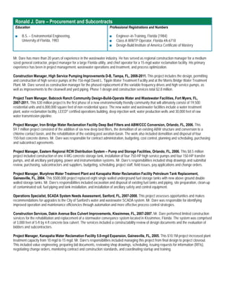 Ronald J. Dare – Procurement and Subcontracts
 Education                                                            Professional Registrations and Numbers

 ■    B.S. – Environmental Engineering,                               ■    Engineer–in-Training, Florida (1984)
      University of Florida, 1983                                     ■    Class A WWTP Operator, Florida #A-6718
                                                                      ■    Design-Build Institute of America Certificate of Mastery


Mr. Dare has more than 20 years of experience in the wastewater industry. He has served as regional construction manager for a medium
sized general contractor, project manager for a large Florida utility, and chief operator for a 15-mgd water reclamation facility. His primary
experience has been in project management, wastewater operations and treatment, and process optimization.

Construction Manager, High Service Pumping Improvements D-B, Tampa, FL, 2008-2011. This project includes the design, permitting
and construction of high service pumps at the 156-mgd David L. Tippin Water Treatment Facility and at the Morris Bridge Water Treatment
Plant. Mr. Dare served as construction manager for the phased replacement of the variable frequency drives and high service pumps, as
well as improvements to the clearwell and yard piping. Phase 1 design and construction services total $2.8 million.

Project Team Manager, Babcock Ranch Community Design-Build-Operate Water and Wastewater Facilities, Fort Myers, FL,
2007-2011. This $30 million project is the first phase of a new environmentally friendly community that will ultimately consist of 19,500
residential units and 6,000,000 square feet of non residential space. The new water and wastewater facilities include a water treatment
plant, water reclamation facility, LEED® certified operations building, deep injection well, water production wells and 30,000 feet of raw
water transmission pipeline.

Project Manager, Iron Bridge Water Reclamation Facility Deep Bed Filters and ABW/CCC Conversion, Orlando, FL, 2006. This
$9.7 million project consisted of the addition of six new deep bed filters, the demolition of an existing ABW structure and conversion to a
chlorine contact basin, and the rehabilitation of the existing post aeration basin. The work also included demolition and disposal of four
150-foot concrete domes. Mr. Dare was responsible for contract administration, budgeting, cost control, planning and scheduling, purchasing
and subcontract agreements.

Project Manager, Eastern Regional RCW Distribution System – Pump and Storage Facilities, Orlando, FL, 2006. This $8.5 million
project included construction of one 4-MG concrete storage tank, installation of four 750-HP high service pumps and four 150-HP transfer
pumps, and all ancillary yard piping, power and instrumentation systems. Mr. Dare’s responsibilities included shop drawings and submittal
review, purchasing, subcontractors and suppliers, budgeting, scheduling, project staff, field issues, pay applications and change orders.

Project Manager, Murphree Water Treatment Plant and Kanapaha Water Reclamation Facility Petroleum Tank Replacement,
Gainesville, FL, 2004. This $500,000 project replaced eight single walled underground fuel storage tanks with new above ground double
walled storage tanks. Mr. Dare’s responsibilities included excavation and disposal of existing fuel tanks and piping, site preparation, clean-up
of contaminated soil, fuel piping and tank installation, and installation of ancillary safety and control equipment.

Operations Specialist, SCADA System Needs Assessment, Sanford, FL, 2007-2008. This project assesses opportunities and makes
recommendations for upgrades to the City of Sanford’s water and wastewater SCADA system. Mr. Dare was responsible for identifying
improved operation and maintenance efficiencies through automation and more effective process control strategies.

Construction Services, Dakin Avenue Box Culvert Improvements, Kissimmee, FL, 2007-2007. Mr. Dare performed limited construction
services for the rehabilitation and replacement of a stormwater conveyance system located in Kissimmee, Florida. The system was comprised
of 3,000 feet of 5-ft by 4-ft concrete box culvert. The services included a constructability review of design documents and the evaluation of
bidders and subcontractors.

Project Manager, Kanapaha Water Reclamation Facility 5.0-mgd Expansion, Gainesville, FL, 2005. This $10.1M project increased plant
treatment capacity from 10 mgd to 15 mgd. Mr. Dare’s responsibilities included managing this project from final design to project closeout.
This included value engineering, preparing bid documents, reviewing shop drawings, scheduling, issuing requests for information (RFIs),
negotiating change orders, monitoring contract and construction standards, and coordinating startup and training.
 