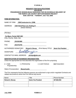 FORM A

                          REQUEST FOR QUALIFICATIONS
                                     RFQ-09-08
         PROGRESSIVE DESIGN-BUILD SERVICES FOR ON SCHEDULE DELIVERY OF
                 THE NORTH LEE COUNTY WTP EXPANSION PROJECT
                      DUE 2:00 P.M. – TUESDAY, JULY 28, 2009

FIRM INFORMATION:

NAME OF FIRM:         CDM Constructors Inc. (CDM)

ADDRESS:         12501 World Plaza Lane, Building 51
                          (Street Address)


(PO Box)

 Fort Myers, Florida 33907-3991
(City, County, State, Zip)

PHONE:           239.938.9600

FAX:             239.275.6755

AUTHORIZED SIGNATORY:              Richard A. Slovarp    (Print Name) TITLE:   Senior Vice President

SIGNATURE:

CONTACT’S E-MAIL ADDRESS:               slovarpra@cdm.com

IDENTIFICATION OF BUSINESS ORGANIZATION:
Check the appropriate box that describes the organization of the firm proposing:

[ ] Sole                  [ ] Partnership               [ ] Joint Venture      [xx] Corporation
    Proprietorship

State of Incorporation:    Massachusetts

The Firm represents that the following persons are authorized to sign and/or negotiate Contracts and
related documents to which the Firm will be duly bound:

Name                                    Title                                  Phone Number
Richard A. Slovarp                      Senior Vice President                  407.660.2552




July 2009                                        FORM A-1
 