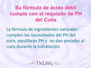 Su fórmula de ácido débil
cumple con el requisito de PH
del Cutis
La fórmula de ingredientes naturales
cumplen las necesidades del PH del
cutis, equilibran PH y no dan pesadez al
cutis durante la hidratación.
 