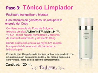 Paso 3: Tónico Limpiador
Contiene esencia de Rosa de Bulgaria,
extracto de alga ALDAVINE™, Moist-24 ™,
-PGA , factor natural humectante y factores
de material reafirmante y de efecto lifting.
Brinda protección contra los rayos UV, mejora
la capacidad de retención de humedad e
hidrata la piel.
-Fácil para tranquilizar e hidratar
-Con masajes de golpeteos, se recupera la
energía del Cutis
Cantidad: 120 ml.
Forma de Uso: Después de la limpieza, aplicar este producto con
un algodón o con punta de los dedos y dar masaje golpeteo a
cara y cuello, hasta que se absorba completamente.
 
