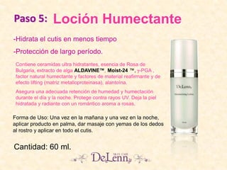 Loción Humectante
Contiene ceramidas ultra hidratantes, esencia de Rosa de
Bulgaria, extracto de alga ALDAVINE™, Moist-24 ™, -PGA ,
factor natural humectante y factores de material reafirmante y de
efecto lifting (matriz metalloproteinasa), alantoína.
Asegura una adecuada retención de humedad y humectación
durante el día y la noche. Protege contra rayos UV. Deja la piel
hidratada y radiante con un romántico aroma a rosas.
-Hidrata el cutis en menos tiempo
-Protección de largo período.
Cantidad: 60 ml.
Forma de Uso: Una vez en la mañana y una vez en la noche,
aplicar producto en palma, dar masaje con yemas de los dedos
al rostro y aplicar en todo el cutis.
Paso 5:
 