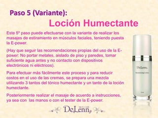 Loción Humectante
Este 5º paso puede efectuarse con la variante de realizar los
masajes de estiramiento en músculos faciales, teniendo puesta
la E-power.
(Hay que seguir las recomendaciones propias del uso de la E-
power: No portar metales, aislado de piso y paredes, tomar
suficiente agua antes y no contacto con dispositivos
electrónicos ni eléctricos).
Para efectuar más fácilmente este proceso y para reducir
costos en el uso de las cremas, se prepara una mezcla
utilizando 3 tantos del tónico humectante y un tanto de la loción
humectante.
Posteriormente realizar el masaje de acuerdo a instrucciones,
ya sea con las manos o con el tester de la E-power.
Paso 5 (Variante):
 