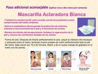 Mascarilla Aclaradora Bianca
• Fortalece la resistencia del cutis creando una barrera protectora contra
contaminación del medio ambiente.
•Activa el metabolismo disminuyendo la producción de melanina,
evitando el oscurecimiento de la piel y la formación de lunares.
•Retrasa los efectos del envejecimiento, fortalece la regeneración de la
piel y renueva las membranas dañadas de las células.
Forma de Uso: Después de limpiar perfectamente la cara, saque la máscara del empaque
y colóquela sobre el rostro, teniendo mucho cuidado de cubrir perfectamente toda la piel
del rostro. Deje actuar por 15 ó 20 minutos. Retire y dé un suave masaje de golpeteo en el
rostro con las yemas.
Paso adicional aconsejable (aplicar una o dos veces por semana):
 