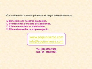 Comunícate con nosotros para obtener mayor información sobre:
 Beneficios de nuestros productos.
 Promociones y manera de adquirirlos.
 Cómo convertirte en distribuidor.
 Cómo desarrollar tu propio negocio.
www.soqiuniverse.com
info@soqiuniverse.com
Tel. (81) 5030-7402
Cel. 81 -1162-0434
 
