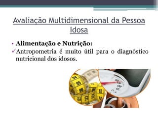 Avaliação Multidimensional da Pessoa
Idosa
• Alimentação e Nutrição:
Antropometria é muito útil para o diagnóstico
nutricional dos idosos.
 