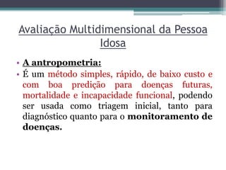 Avaliação Multidimensional da Pessoa
Idosa
• A antropometria:
• É um método simples, rápido, de baixo custo e
com boa predição para doenças futuras,
mortalidade e incapacidade funcional, podendo
ser usada como triagem inicial, tanto para
diagnóstico quanto para o monitoramento de
doenças.
 