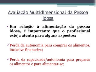 Avaliação Multidimensional da Pessoa
Idosa
• Em relação à alimentação da pessoa
idosa, é importante que o profissional
esteja atento para alguns aspectos:
Perda da autonomia para comprar os alimentos,
inclusive financeira;
Perda da capacidade/autonomia para preparar
os alimentos e para alimentar-se;
 