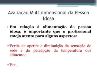 Avaliação Multidimensional da Pessoa
Idosa
• Em relação à alimentação da pessoa
idosa, é importante que o profissional
esteja atento para alguns aspectos:
Perda de apetite e diminuição da sensação de
sede e da percepção da temperatura dos
alimento;
Etc...
 