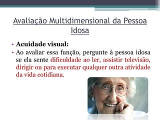 Avaliação Multidimensional da Pessoa
Idosa
• Acuidade visual:
• Ao avaliar essa função, pergunte à pessoa idosa
se ela sente dificuldade ao ler, assistir televisão,
dirigir ou para executar qualquer outra atividade
da vida cotidiana.
 