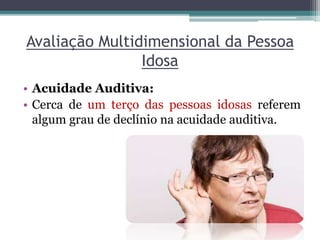 Avaliação Multidimensional da Pessoa
Idosa
• Acuidade Auditiva:
• Cerca de um terço das pessoas idosas referem
algum grau de declínio na acuidade auditiva.
 