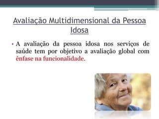 Avaliação Multidimensional da Pessoa
Idosa
• A avaliação da pessoa idosa nos serviços de
saúde tem por objetivo a avaliação global com
ênfase na funcionalidade.
 