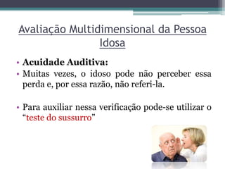 Avaliação Multidimensional da Pessoa
Idosa
• Acuidade Auditiva:
• Muitas vezes, o idoso pode não perceber essa
perda e, por essa razão, não referi-la.
• Para auxiliar nessa verificação pode-se utilizar o
“teste do sussurro”
 