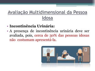 Avaliação Multidimensional da Pessoa
Idosa
• Incontinência Urinária:
• A presença de incontinência urinária deve ser
avaliada, pois, cerca de 30% das pessoas idosas
não costumam apresentá-la.
 