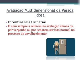 Avaliação Multidimensional da Pessoa
Idosa
• Incontinência Urinária:
• E nem sempre a referem na avaliação clínica ou
por vergonha ou por acharem ser isso normal no
processo de envelhecimento.
 