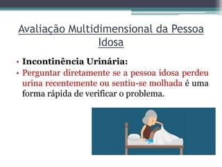 Avaliação Multidimensional da Pessoa
Idosa
• Incontinência Urinária:
• Perguntar diretamente se a pessoa idosa perdeu
urina recentemente ou sentiu-se molhada é uma
forma rápida de verificar o problema.
 