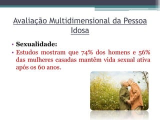 Avaliação Multidimensional da Pessoa
Idosa
• Sexualidade:
• Estudos mostram que 74% dos homens e 56%
das mulheres casadas mantêm vida sexual ativa
após os 60 anos.
 