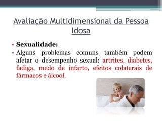 Avaliação Multidimensional da Pessoa
Idosa
• Sexualidade:
• Alguns problemas comuns também podem
afetar o desempenho sexual: artrites, diabetes,
fadiga, medo de infarto, efeitos colaterais de
fármacos e álcool.
 