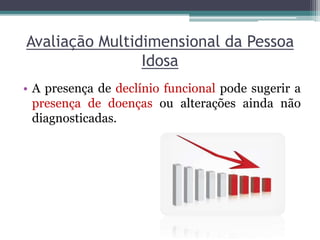 Avaliação Multidimensional da Pessoa
Idosa
• A presença de declínio funcional pode sugerir a
presença de doenças ou alterações ainda não
diagnosticadas.
 