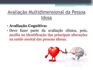 Avaliação Multidimensional da Pessoa
Idosa
• Avaliação Cognitiva:
• Deve fazer parte da avaliação clínica, pois,
auxilia na identificação das principais alterações
na saúde mental das pessoas idosas.
 