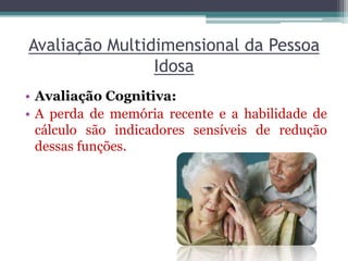 Avaliação Multidimensional da Pessoa
Idosa
• Avaliação Cognitiva:
• A perda de memória recente e a habilidade de
cálculo são indicadores sensíveis de redução
dessas funções.
 